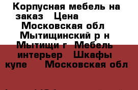 Корпусная мебель на заказ › Цена ­ 30 000 - Московская обл., Мытищинский р-н, Мытищи г. Мебель, интерьер » Шкафы, купе   . Московская обл.